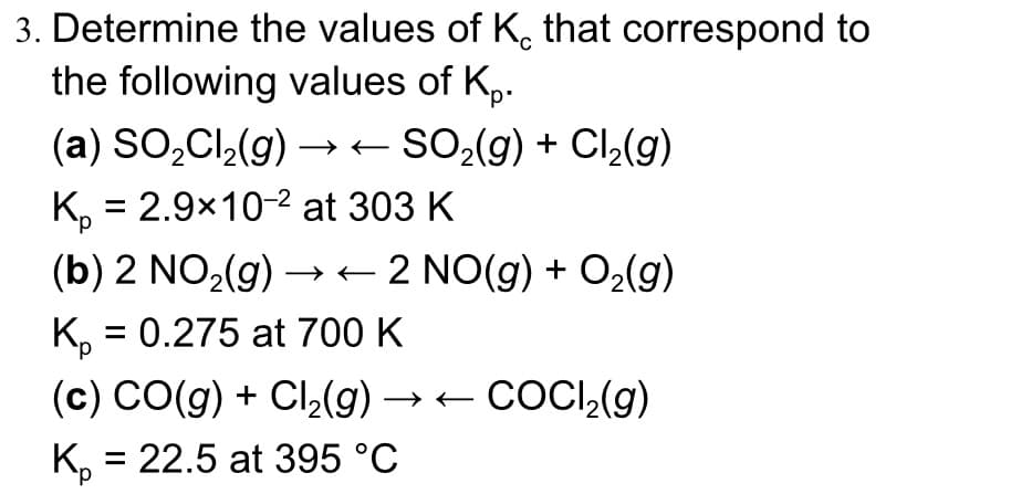 3. Determine the values of K, that correspond to
the following values of K₂.
(a) SO₂Cl₂(g) → ← SO₂(g) + Cl₂(g)
K₂ = 2.9x10-² at 303 K
(b) 2 NO₂(g) →→→2 NO(g) + O₂(g)
Kp = 0.275 at 700 K
(c) CO(g) + Cl₂(g) → ← COCl₂(g)
K₂ = 22.5 at 395 °C
-