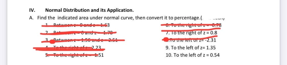 IV. Normal Distribution and its Application.
A. Find the indicated area under normal curve, then convert it to percentage.(.
Retween 29 and 2 1.63
6 andz 1.79
2
3
Rot
Retween
To the right of
5. To the right of z
1.56 and 2 2.51
2.23.
1.51
6. To the right of 2 - 6.78
7. To the right of z = 0.8
To the left of z- -2.31
9. To the left of z= 1.35
10. To the left of z = 0.54