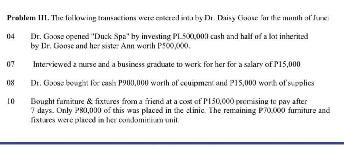 Problem III. The following transactions were entered into by Dr. Daisy Goose for the month of June:
Dr. Goose opened "Duck Spa" by investing PI.500,000 cash and half of a lot inherited
by Dr. Goose and her sister Ann worth P500,000.
Interviewed a nurse and a business graduate to work for her for a salary of P15,000
Dr. Goose bought for cash P900,000 worth of equipment and P15,000 worth of supplies
Bought furniture & fixtures from a friend at a cost of P150,000 promising to pay after
7 days. Only P80,000 of this was placed in the clinic. The remaining P70,000 furniture and
fixtures were placed in her condominium unit.
04
07
08
10