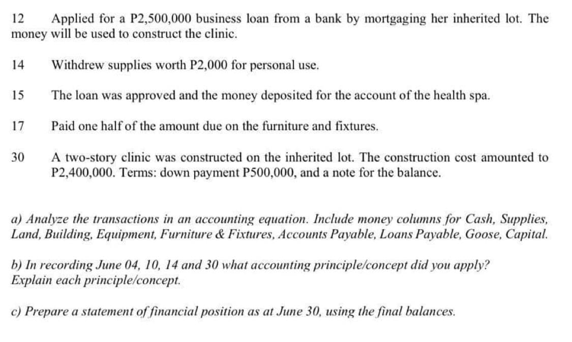 12 Applied for a P2,500,000 business loan from a bank by mortgaging her inherited lot. The
money will be used to construct the clinic.
Withdrew supplies worth P2,000 for personal use.
The loan was approved and the money deposited for the account of the health spa.
Paid one half of the amount due on the furniture and fixtures.
14
15
17
30
A two-story clinic was constructed on the inherited lot. The construction cost amounted to
P2,400,000. Terms: down payment P500,000, and a note for the balance.
a) Analyze the transactions in an accounting equation. Include money columns for Cash, Supplies,
Land, Building, Equipment, Furniture & Fixtures, Accounts Payable, Loans Payable, Goose, Capital.
b) In recording June 04, 10, 14 and 30 what accounting principle/concept did you apply?
Explain each principle/concept.
c) Prepare a statement of financial position as at June 30, using the final balances.