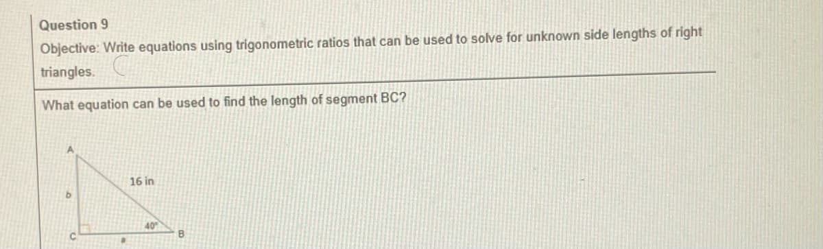 Question 9
Objective: Write equations using trigonometric ratios that can be used to solve for unknown side lengths of right
triangles.
What equation can be used to find the length
1
16 in
40°
B
segment BC?