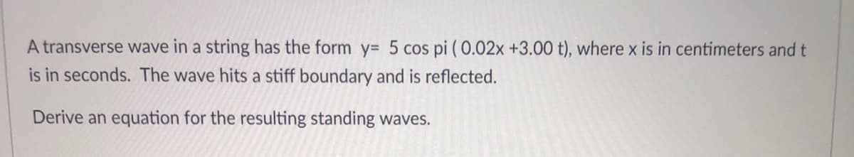 A transverse wave in a string has the form y= 5 cos pi ( 0.02x +3.00 t), where x is in centimeters and t
is in seconds. The wave hits a stiff boundary and is reflected.
Derive an equation for the resulting standing waves.
