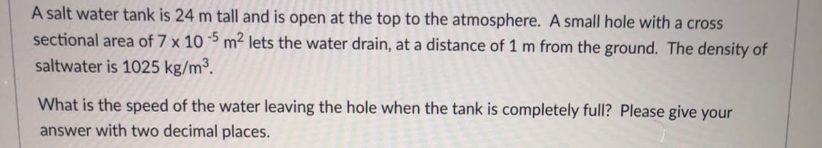 A salt water tank is 24 m tall and is open at the top to the atmosphere. A small hole with a cross
sectional area of 7 x 10 5 m2 lets the water drain, at a distance of 1 m from the ground. The density of
saltwater is 1025 kg/m3.
What is the speed of the water leaving the hole when the tank is completely full? Please give your
answer with two decimal places.
