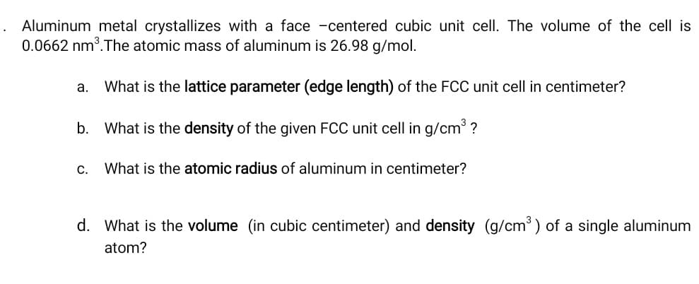 Aluminum metal crystallizes with a face -centered cubic unit cell. The volume of the cell is
0.0662 nm³.The atomic mass of aluminum is 26.98 g/mol.
а.
What is the lattice parameter (edge length) of the FCC unit cell in centimeter?
b. What is the density of the given FCC unit cell in g/cm ?
С.
What is the atomic radius of aluminum in centimeter?
d. What is the volume (in cubic centimeter) and density (g/cm ) of a single aluminum
atom?
