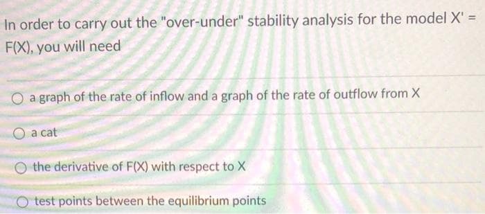 %3D
In order to carry out the "over-under" stability analysis for the model X' =
F(X), you will need
a graph of the rate of inflow and a graph of the rate of outflow from X
a cat
O the derivative of F(X) with respect to X
O test points between the equilibrium points
