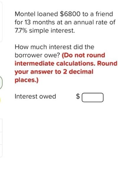 Montel loaned $6800 to a friend
for 13 months at an annual rate of
7.7% simple interest.
How much interest did the
borrower owe? (Do not round
intermediate calculations. Round
your answer to 2 decimal
places.)
Interest owed
