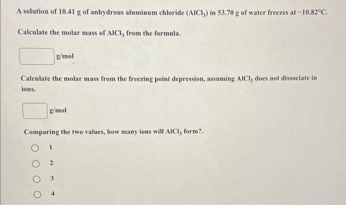 A solution of 10.41 g of anhydrous aluminum chloride (AICI3) in 53.70 g of water freezes at-10.82°C.
Calculate the molar mass of AlCl3 from the formula.
Calculate the molar mass from the freezing point depression, assuming AICI, does not dissociate in
ions.
g/mol
Comparing the two values, how many ions will AICI, form?..
1
g/mol
2
3
4