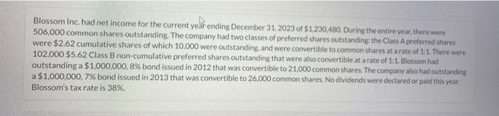 Blossom Inc. had net income for the current year ending December 31, 2023 of $1.230,480. During the entire year, there were
506,000 common shares outstanding. The company had two classes of preferred shares outstanding the Class A preferred shares
were $2.62 cumulative shares of which 10,000 were outstanding, and were convertible to common shares at a rate of 1:1. There were
102,000 $5.62 Class B non-cumulative preferred shares outstanding that were also convertible at a rate of 1:1. Blossom had
outstanding a $1,000,000, 8% bond issued in 2012 that was convertible to 21,000 common shares. The company also had outstanding
a $1,000,000, 7% bond issued in 2013 that was convertible to 26,000 common shares. No dividends were declared or paid this year.
Blossom's tax rate is 38%.