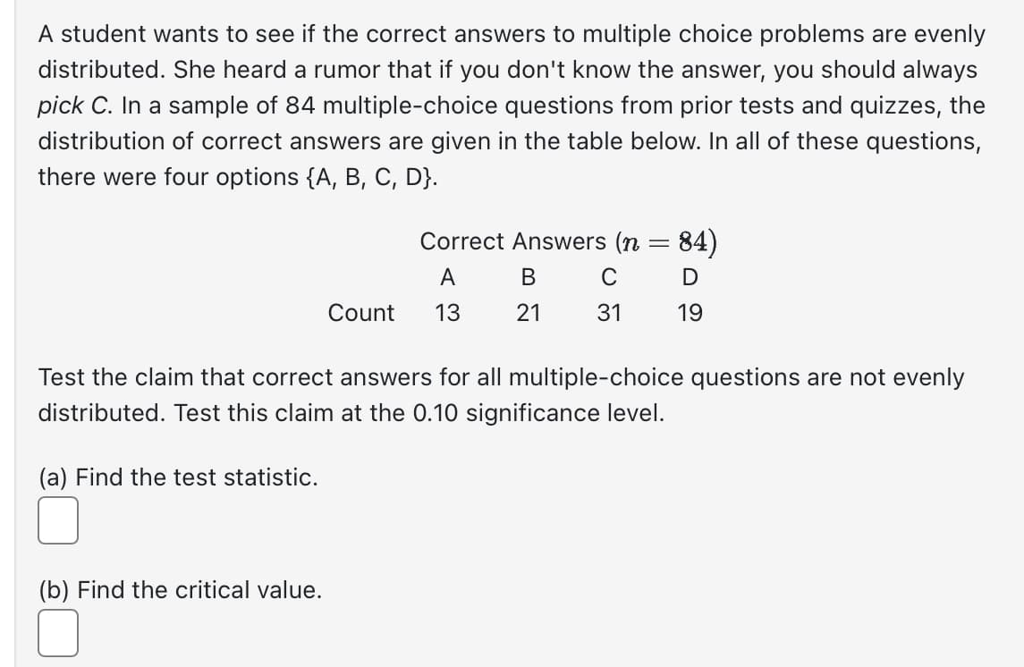 A student wants to see if the correct answers to multiple choice problems are evenly
distributed. She heard a rumor that if you don't know the answer, you should always
pick C. In a sample of 84 multiple-choice questions from prior tests and quizzes, the
distribution of correct answers are given in the table below. In all of these questions,
there were four options {A, B, C, D}.
Count
(b) Find the critical value.
Correct Answers (n = 84)
A
с
D
13
31
19
B
21
Test the claim that correct answers for all multiple-choice questions are not evenly
distributed. Test this claim at the 0.10 significance level.
(a) Find the test statistic.