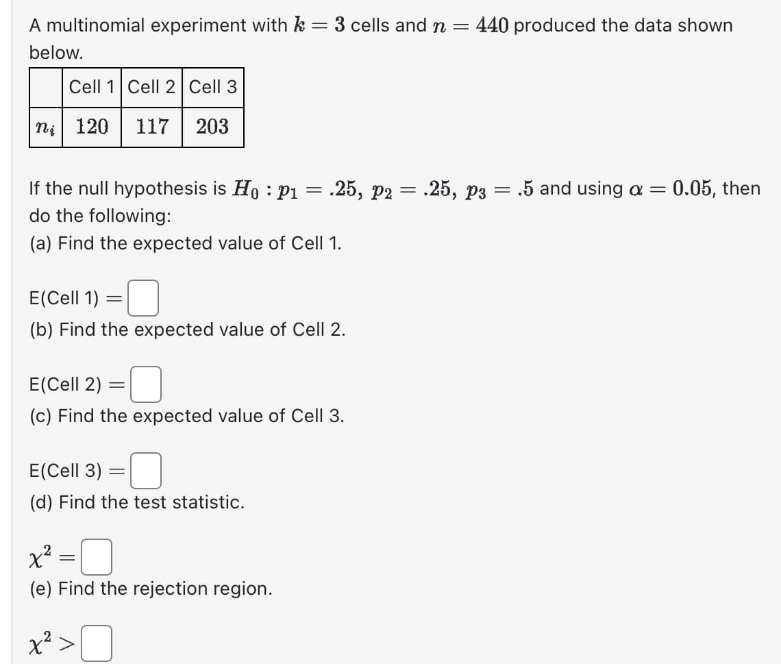 A multinomial experiment with k = 3 cells and n = 440 produced the data shown
below.
Cell 1 Cell 2 Cell 3
ni 120 117 203
If the null hypothesis is Ho: p₁ = .25, p2 = .25, P3 .5 and using a =
do the following:
(a) Find the expected value of Cell 1.
E(Cell 1)
(b) Find the expected value of Cell 2.
E(Cell 2)
(c) Find the expected value of Cell 3.
=
E(Cell 3)
(d) Find the test statistic.
-
-
x²:
x².
(e) Find the rejection region.
=
=
: 0.05, then