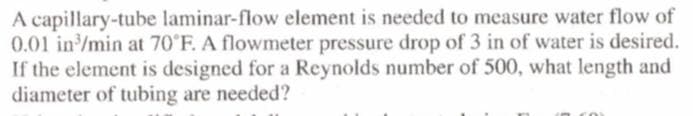 A capillary-tube laminar-flow element is needed to measure water flow of
0.01 in/min at 70 F. A flowmeter pressure drop of 3 in of water is desired.
If the element is designed for a Reynolds number of 500, what length and
diameter of tubing are needed?
