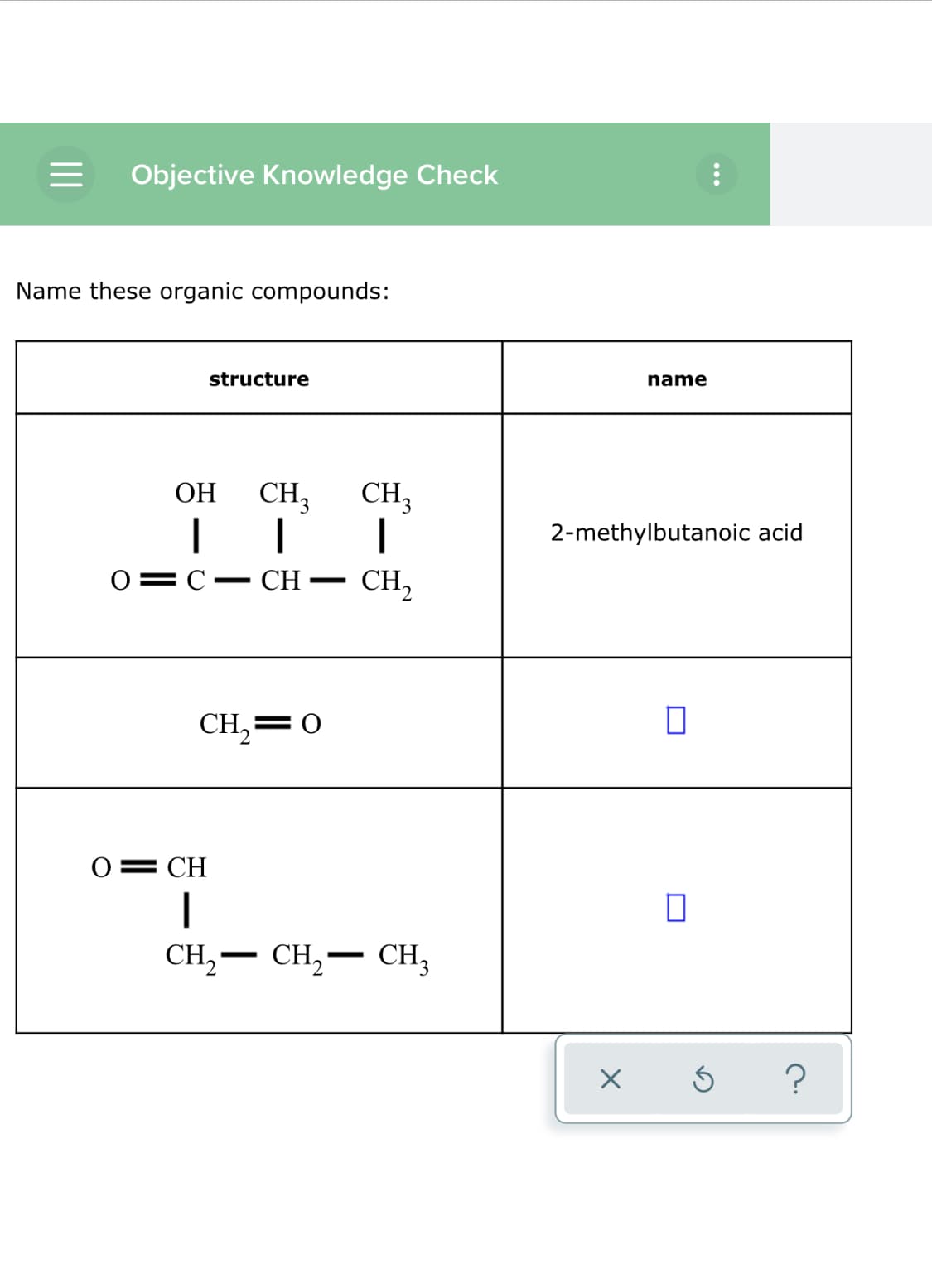 Objective Knowledge Check
Name these organic compounds:
name
structure
ОН
CH,
CH3
2-methylbutanoic acid
0=C•
CH
CH,
|
CH,=0
0= CH
CH, –
CH,-
CH3
-

