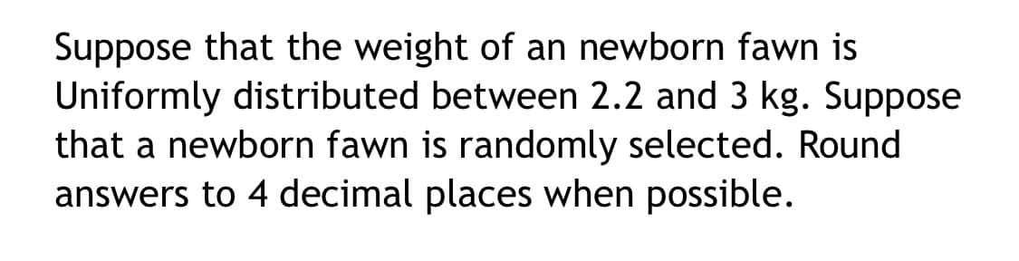 Suppose that the weight of an newborn fawn is
Uniformly distributed between 2.2 and 3 kg. Suppose
that a newborn fawn is randomly selected. Round
answers to 4 decimal places when possible.
