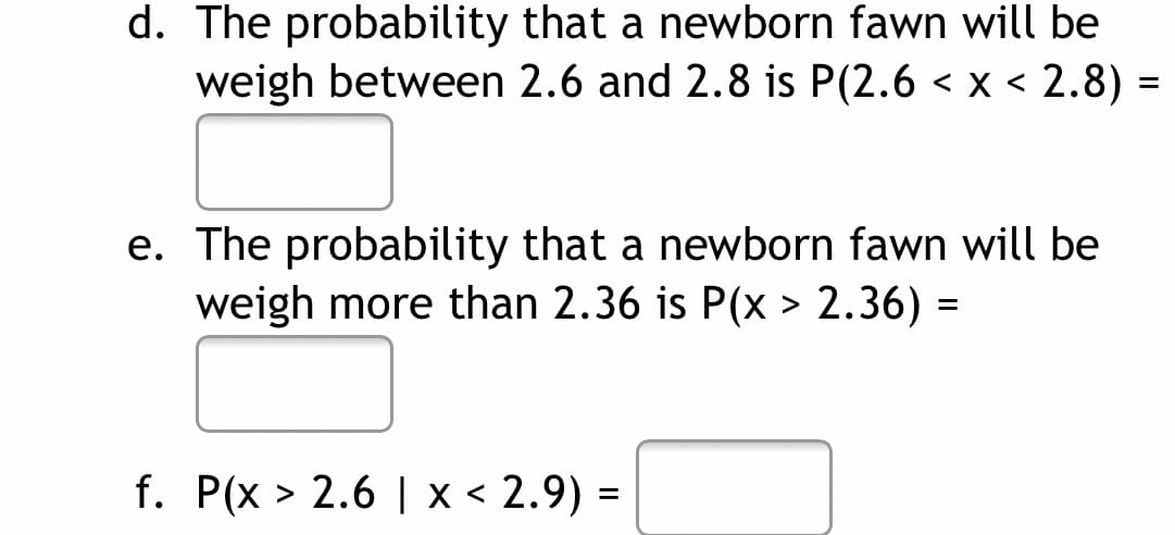 d. The probability that a newborn fawn will be
weigh between 2.6 and 2.8 is P(2.6 < x < 2.8) =
e. The probability that a newborn fawn will be
weigh more than 2.36 is P(x > 2.36) =
f. P(x > 2.6 | x < 2.9) =
