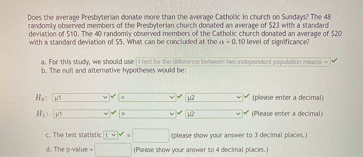 Does the average Presbyterian donate more than the average Catholic in church on Sundays? The 48
randomly observed members of the Presbyterian church donated an average of $23 with a standard
deviation of $10. The 40 randomly observed members of the Catholic church donated an average of $20
with a standard deviation of $5. What can be concluded at the a = 0.10 level of significance?
a. For this study, we should use t-test for the difference between two independent population means
b. The null and alternative hypotheses would be:
Ho: u1
42
(please enter a decimal)
H1: u1
(Please enter a decimal)
C. The test statistic t v
(please show your answer to 3 decimal places.)
d. The p-value =
(Please show your answer to 4 decimal places.)
