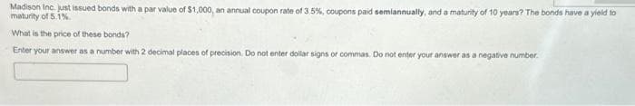 Madison Inc. just issued bonds with a par value of $1,000, an annual coupon rate of 3.5%, coupons paid semiannually, and a maturity of 10 years? The bonds have a yield to
maturity of 5.1%.
What is the price of these bonds?
Enter your answer as a number with 2 decimal places of precision. Do not enter dollar signs or commas. Do not enter your answer as a negative number.