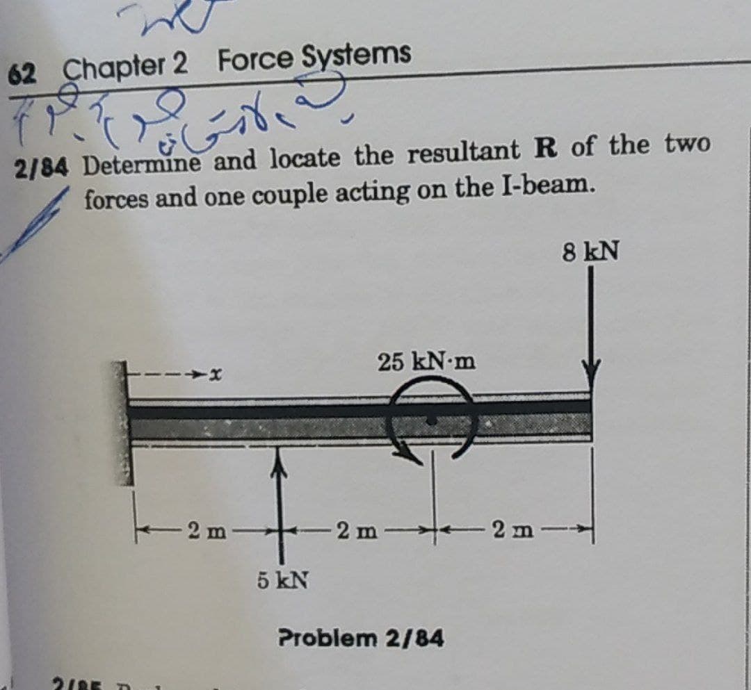 62 Chapter 2 Force Systems
2/84 Determine and locate the resultantR of the two
forces and one couple acting on the I-beam.
8 kN
25 kN-m
-2 m
5 kN
Problem 2/84
218E D
