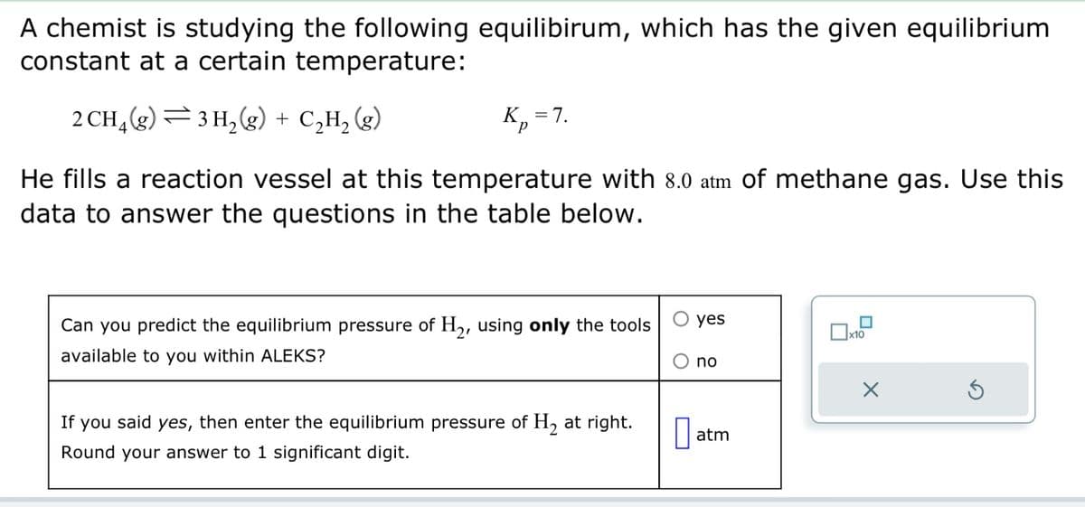A chemist is studying the following equilibirum, which has the given equilibrium
constant at a certain temperature:
2 CH₂(g) 3H₂(g) + C₂H₂(g)
He fills a reaction vessel at this temperature with 8.0 atm of methane gas. Use this
data to answer the questions in the table below.
K₁ = 7.
P
Can you predict the equilibrium pressure of H₂, using only the tools
available to you within ALEKS?
If you said yes, then enter the equilibrium pressure of H₂ at right.
Round your answer to 1 significant digit.
0
yes
no
atm
x10
X
Ś