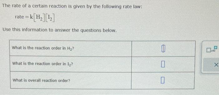 The rate of a certain reaction is given by the following rate law:
rate=k[H₂][1₂]
Use this information to answer the questions below.
What is the reaction order in H₂?
What is the reaction order in 12?
What is overall reaction order?
0
0
0.2
X