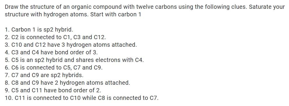 Draw the structure of an organic compound with twelve carbons using the following clues. Saturate your
structure with hydrogen atoms. Start with carbon 1
1. Carbon 1 is sp2 hybrid.
2. C2 is connected to C1, C3 and C12.
3. C10 and C12 have 3 hydrogen atoms attached.
4. C3 and C4 have bond order of 3.
5. C5 is an sp2 hybrid and shares electrons with C4.
6. C6 is connected to C5, C7 and C9.
7. C7 and C9 are sp2 hybrids.
8. C8 and C9 have 2 hydrogen atoms attached.
9. C5 and C11 have bond order of 2.
10. C11 is connected to C10 while C8 is connected to C7.
