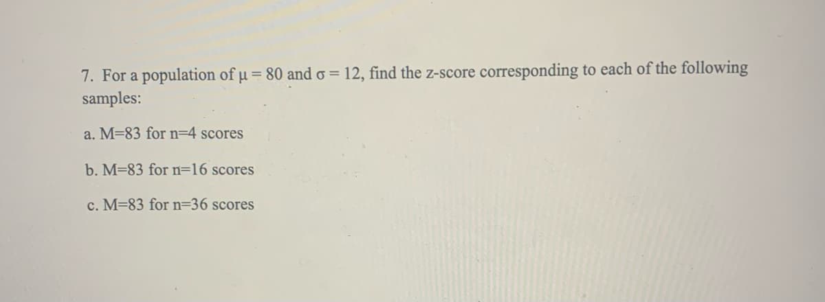 7. For a population of µ = 80 and o = 12, find the z-score corresponding to each of the following
samples:
a. M=83 for n=4 scores
b. M=83 for n=16 scores
c. M=83 for n=36 scores
