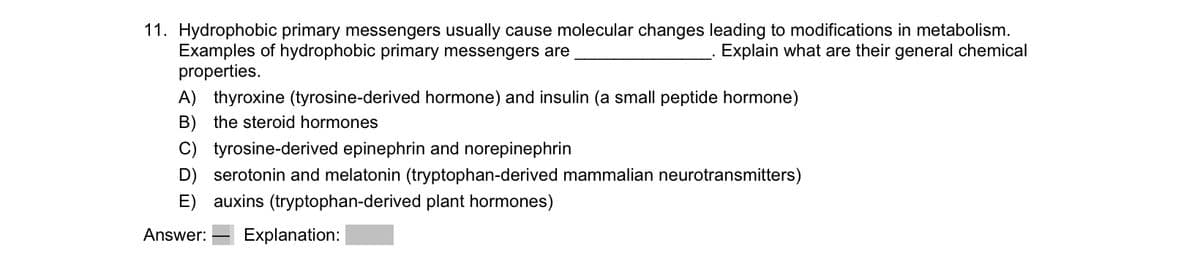 11. Hydrophobic primary messengers usually cause molecular changes leading to modifications in metabolism.
Examples of hydrophobic primary messengers are
Explain what are their general chemical
properties.
A) thyroxine (tyrosine-derived hormone) and insulin (a small peptide hormone)
B) the steroid hormones
C) tyrosine-derived epinephrin and norepinephrin
serotonin and melatonin (tryptophan-derived mammalian neurotransmitters)
E) auxins (tryptophan-derived plant hormones)
Answer: Explanation: