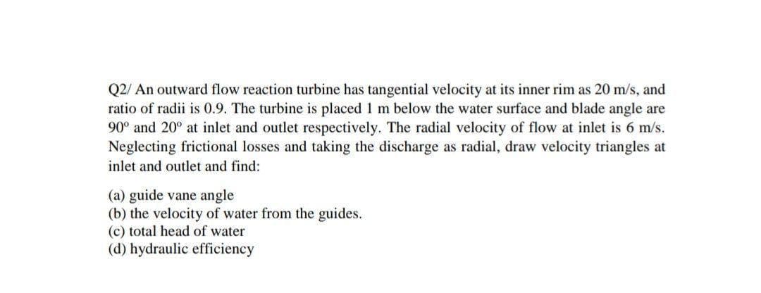 Q2/ An outward flow reaction turbine has tangential velocity at its inner rim as 20 m/s, and
ratio of radii is 0.9. The turbine is placed 1 m below the water surface and blade angle are
90° and 20° at inlet and outlet respectively. The radial velocity of flow at inlet is 6 m/s.
Neglecting frictional losses and taking the discharge as radial, draw velocity triangles at
inlet and outlet and find:
(a) guide vane angle
(b) the velocity of water from the guides.
(c) total head of water
(d) hydraulic efficiency