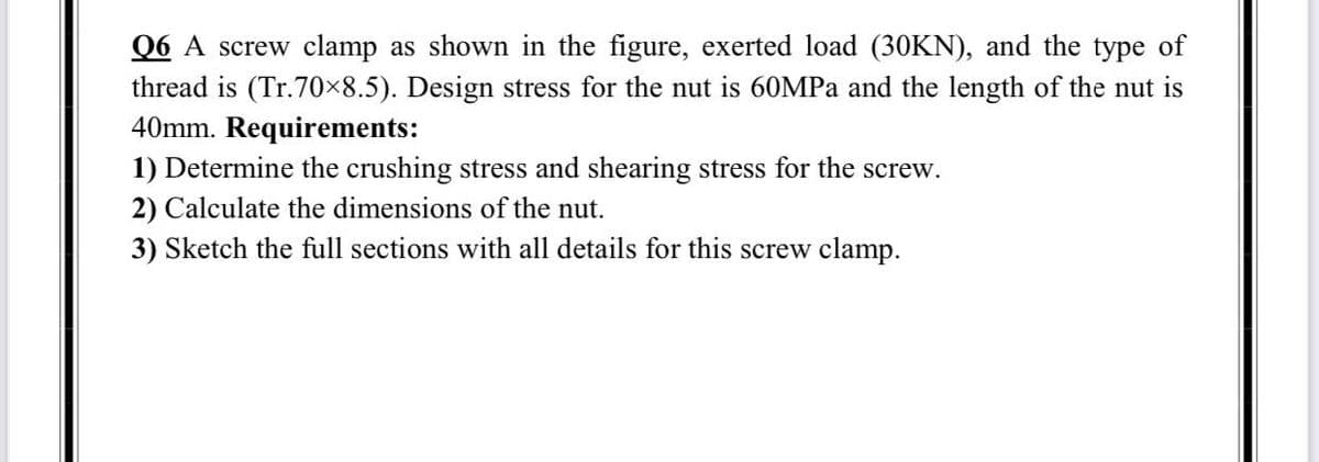 Q6 A screw clamp as shown in the figure, exerted load (30KN), and the type of
thread is (Tr.70×8.5). Design stress for the nut is 60MPa and the length of the nut is
40mm. Requirements:
1) Determine the crushing stress and shearing stress for the screw.
2) Calculate the dimensions of the nut.
3) Sketch the full sections with all details for this screw clamp.