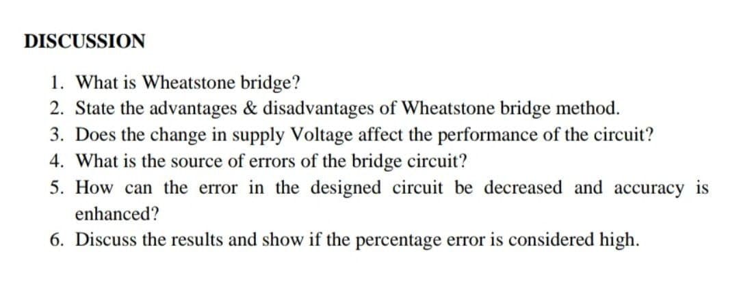 DISCUSSION
1. What is Wheatstone bridge?
2. State the advantages & disadvantages of Wheatstone bridge method.
3. Does the change in supply Voltage affect the performance of the circuit?
4. What is the source of errors of the bridge circuit?
5. How can the error in the designed circuit be decreased and accuracy is
enhanced?
6. Discuss the results and show if the percentage error is considered high.