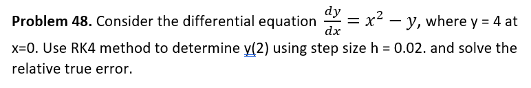 Problem 48. Consider the differential equation =x²- - y, where y = 4 at
dy
dx
x=0. Use RK4 method to determine y(2) using step size h = 0.02. and solve the
relative true error.