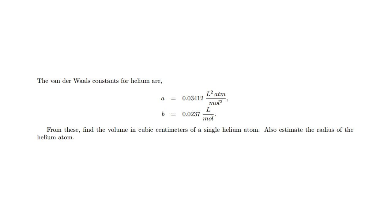 The van der Waals constants for helium are,
L² atm
a
0.03412
%D
mol?
b =
0.0237
mol
From these, find the volume in cubic centimeters of a single helium atom. Also estimate the radius of the
helium atom.
