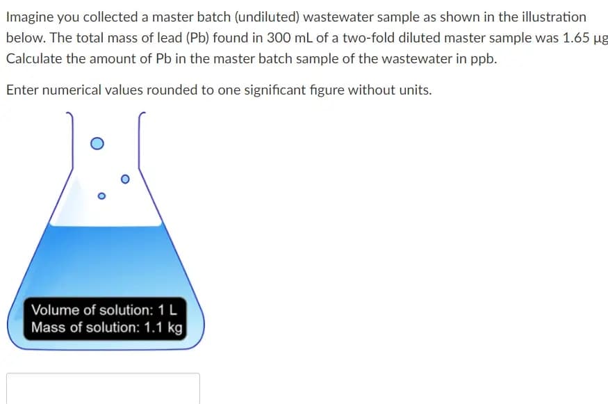 Imagine you collected a master batch (undiluted) wastewater sample as shown in the illustration
below. The total mass of lead (Pb) found in 300 mL of a two-fold diluted master sample was 1.65 µg
Calculate the amount of Pb in the master batch sample of the wastewater in ppb.
Enter numerical values rounded to one significant figure without units.
O
Volume of solution: 1 L
Mass of solution: 1.1 kg