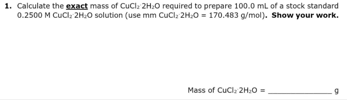 1. Calculate the exact mass of CuCl2 2H₂O required to prepare 100.0 mL of a stock standard
0.2500 M CuCl2 2H₂O solution (use mm CuCl2 2H₂O = 170.483 g/mol). Show your work.
Mass of CuCl₂ 2H₂O =
g
