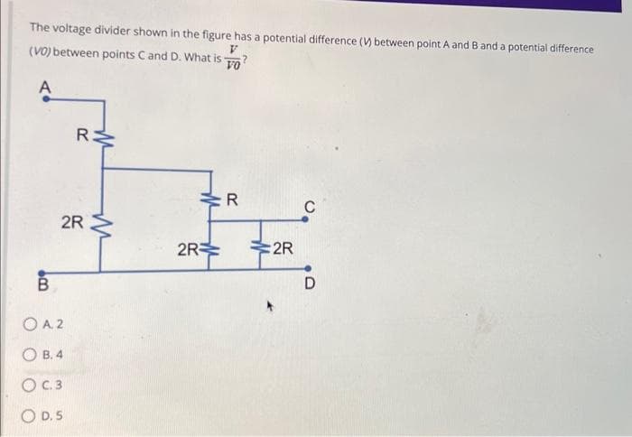The voltage divider shown in the figure has a potential difference (V) between point A and B and a potential difference
(VO) between points C and D. What is
V
FO?
A
B
RM
2R
O A. 2
OB. 4
O C.3
OD. S
M
2R
R
:2R
C
D