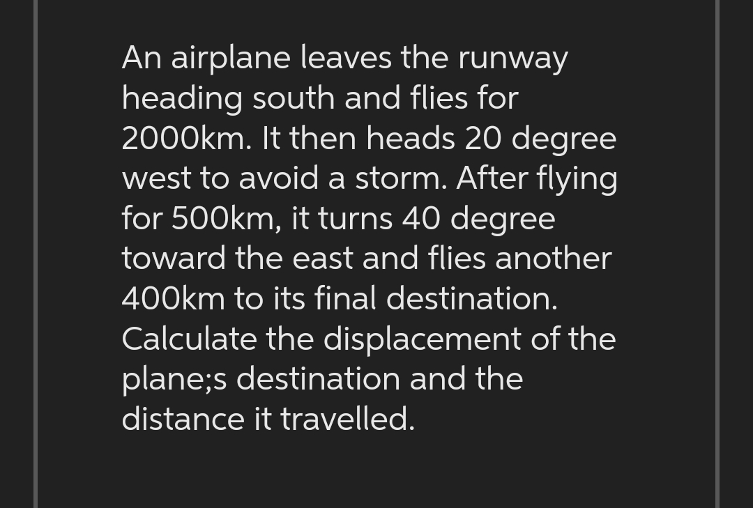 An airplane leaves the runway
heading south and flies for
2000km. It then heads 20 degree
west to avoid a storm. After flying
for 500km, it turns 40 degree
toward the east and flies another
400km to its final destination.
Calculate the displacement of the
plane;s destination and the
distance it travelled.