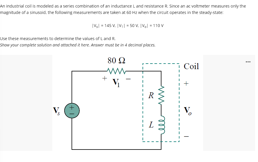 An industrial coil is modeled as a series combination of an inductance L and resistance R. Since an ac voltmeter measures only the
magnitude of a sinusoid, the following measurements are taken at 60 Hz when the circuit operates in the steady-state:
|Vs| = 145 V. |V,| = 50 V, [V.l = 110 V
Use these measurements to determine the values of L and R.
Show your complete solution and attached it here. Answer must be in 4 decimal places.
80 Q
...
Coil
+
V
R
V.
all
(+ 1)
