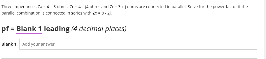 Three impedances Za = 4 - j3 ohms, Zc = 4 + j4 ohms and Zr = 3+johms are connected in parallel. Solve for the power factor if the
parallel combination is connected in series with Zx = 8 - 2j.
pf = Blank 1 leading (4 decimal places)
Blank 1 Add your answer
