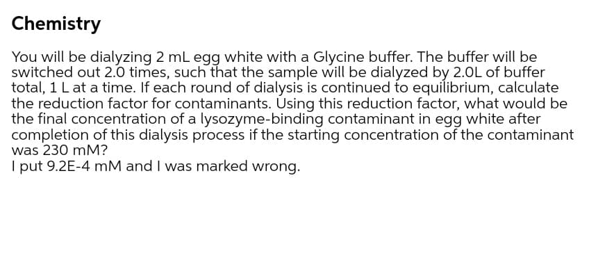 Chemistry
You will be dialyzing 2 mL egg white with a Glycine buffer. The buffer will be
switched out 2.0 times, such that the sample will be dialyzed by 2.0L of buffer
total, 1 L at a time. If each round of dialysis is continued to equilibrium, calculate
the reduction factor for contaminants. Using this reduction factor, what would be
the final concentration of a lysozyme-binding contaminant in egg white after
completion of this dialysis process if the starting concentration of the contaminant
was 230 mM?
I put 9.2E-4 mM and I was marked wrong.
