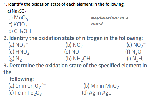 1. Identify the oxidation state of each element in the following:
a) Na,SO,
b) MnO4
c) KCIO3
d) CH3OH
2. Identify the oxidation state of nitrogen in the following:
(a) NO3¯
(d) HΝO,
(g) N2
3. Determine the oxidation state of the specified element in
explanation is a
must
(b) NO2
(e) NO
(h) NH2OH
(c) NO2-
(f) N½O
(i) N2H4
the
following:
(a) Cr in Cr20,2-
(c) Fe in Fe,03
(b) Mn in Mn02
(d) Ag in AgCl

