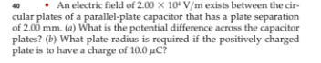 40
An electric field of 2.00 x 10 V/m exists between the cir-
cular plates of a parallel-plate capacitor that has a plate separation
of 2.00 mm. (a) What is the potential difference across the capacitor
plates? (b) What plate radius is required if the positively charged
plate is to have a charge of 10.0 μC?