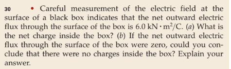 30 • Careful measurement of the electric field at the
surface of a black box indicates that the net outward electric
flux through the surface of the box is 6.0 kN • m²/C. (a) What is
the net charge inside the box? (b) If the net outward electric
flux through the surface of the box were zero, could you con-
clude that there were no charges inside the box? Explain your
answer.
