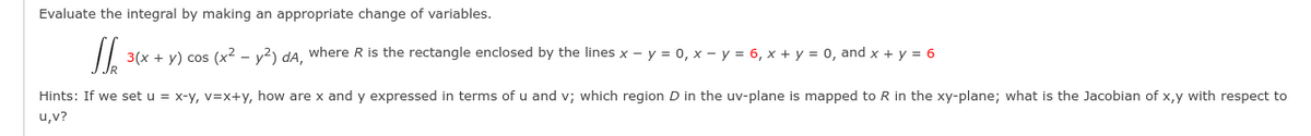 Evaluate the integral by making an appropriate change of variables.
3(x + y) cos (x2 - y2) da, where R is the rectangle enclosed by the lines x – y = 0, x – y = 6, x + y = 0, and x + y = 6
Hints: If we set u = x-y, v=x+y, how are x and y expressed in terms of u and v; which region D in the uv-plane is mapped to R in the xy-plane; what is the Jacobian of x,y with respect to
u,v?
