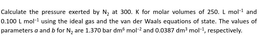 Calculate the pressure exerted by N₂ at 300. K for molar volumes of 250. L mol-¹ and
0.100 L mol-¹ using the ideal gas and the van der Waals equations of state. The values of
parameters a and b for N₂ are 1.370 bar dm6 mol-² and 0.0387 dm³ mol-1, respectively.
