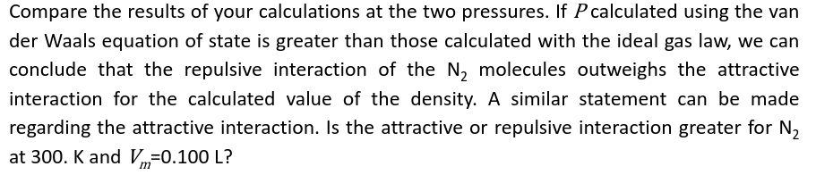 Compare the results of your calculations at the two pressures. If P calculated using the van
der Waals equation of state is greater than those calculated with the ideal gas law, we can
conclude that the repulsive interaction of the N₂ molecules outweighs the attractive
interaction for the calculated value of the density. A similar statement can be made
regarding the attractive interaction. Is the attractive or repulsive interaction greater for N₂
at 300. K and Vm=0.100 L?