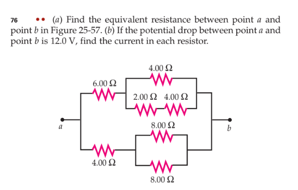 76
• (a) Find the equivalent resistance between point a and
point b in Figure 25-57. (b) If the potential drop between point a and
point b is 12.0 V, find the current in each resistor.
a
6.00 $2
4.00 £2
4.00 $2
www
2.00 Ω 4.00 Ω
8.00 Ω
www
www
8.00 £2
b