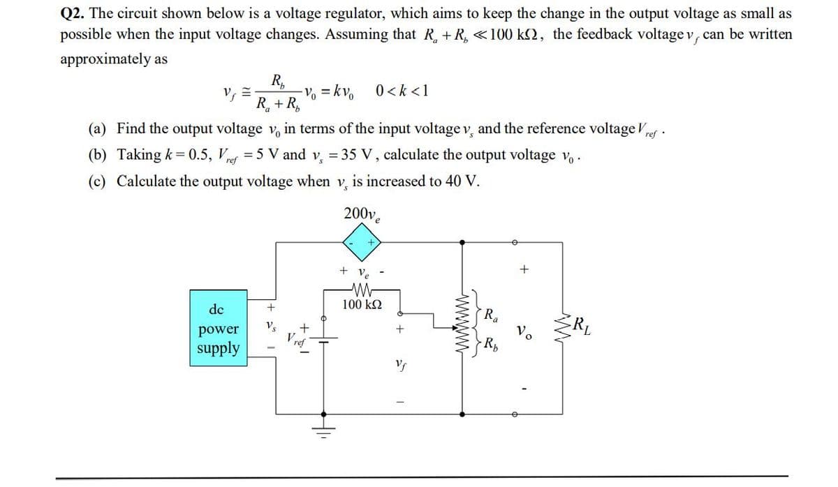 Q2. The circuit shown below is a voltage regulator, which aims to keep the change in the output voltage as small as
possible when the input voltage changes. Assuming that R + R, «100 k2, the feedback voltage v, can be written
approximately as
V, =-
R,
-V% = kv
0 < k <1
R + R,
(a) Find the output voltage v, in terms of the input voltage v, and the reference voltage Vpef .
= 5 V and v, = 35 V , calculate the output voltage v, .
(b) Taking k = 0.5, V,
ref
(c) Calculate the output voltage when v, is increased to 40 V.
200v.
+
+ ve
100 k2
Ra
Vo
de
RL
Vs
V ref
power
supply
wwwm
