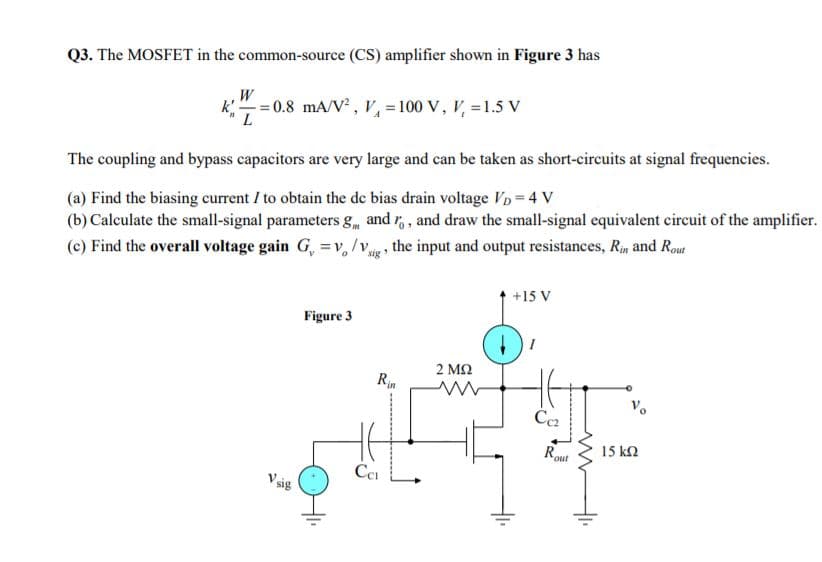 Q3. The MOSFET in the common-source (CS) amplifier shown in Figure 3 has
k=0.8 mA/V , V = 100 V, V, =1.5 V
L
The coupling and bypass capacitors are very large and can be taken as short-circuits at signal frequencies.
(a) Find the biasing current I to obtain the de bias drain voltage VD= 4 V
(b) Calculate the small-signal parameters g and r,, and draw the small-signal equivalent circuit of the amplifier.
(c) Find the overall voltage gain G, =v, /Vg , the input and output resistances, Rin and Rout
+15 V
Figure 3
2 ΜΩ
Rin
Rou
15 kN
out
Ce
V sig
