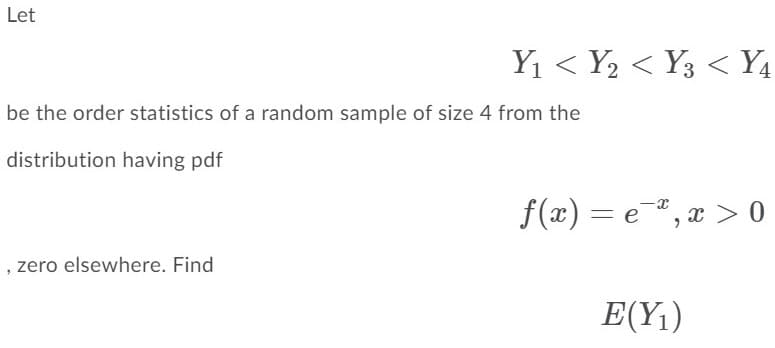Let
Y1 < Y2 < Y3 < Y4
be the order statistics of a random sample of size 4 from the
distribution having pdf
f(x) = e",x > 0
, zero elsewhere. Find
E(Y1)
