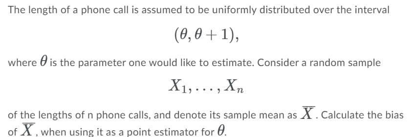 The length of a phone call is assumed to be uniformly distributed over the interval
(0,0 + 1),
where O is the parameter one would like to estimate. Consider a random sample
X1,..., Xn
of the lengths of n phone calls, and denote its sample mean as X. Calculate the bias
of X, when using it as a point estimator for 0.
