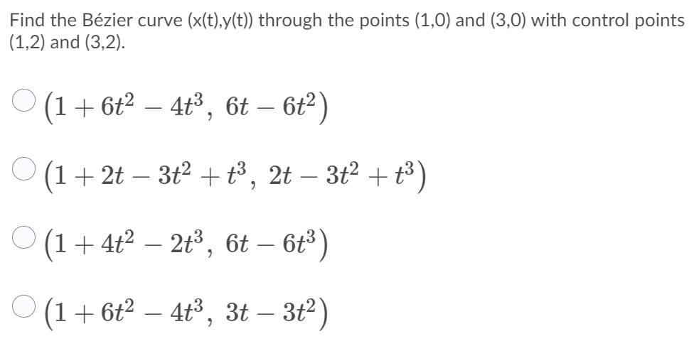 Find the Bézier curve (x(t),y(t)) through the points (1,0) and (3,0) with control points
(1,2) and (3,2).
O (1+ 6t² – 4t³, 6t – 6t²)
O (1+ 2t – 3t² + t³ , 2t – 3t² + t³ )
(1+ 4t² – 2t³, 6t – 6t³ )
(1+ 6t2 – 4t3, 3t – 3t2)
